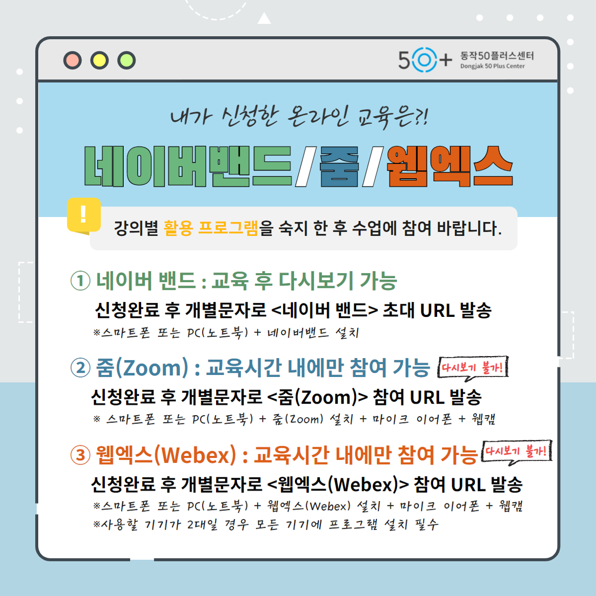 내가 신청한 온라인 교육은? 네이버밴드,줌,웹엑스. 강의별 활용 프로그램을 숙지 한 후 수업에 참여 바랍니다. 1번 네이버 밴드 : 교육 후 다시보기 가능. 신청완료 후 개별문자로 <네이버 밴드> 초대 URL 발송. 스마트폰 또는 PC(노트북) + 네이버밴드 설치. 2번 줌(Zoom) : 교육시간 내에만 참여 가능. 신청완료 후 개별문자로 <줌(Zoom)> 참여 URL 발송(다시보기 불가). 스마트폰 또는 PC(노트북) + 줌(Zoom) 설치 + 마이크 이어폰 + 웹캠. 3번 웹엑스(Webex) : 교육시간 내에만 참여 가능. 신청완료 후 개별문자로 <웹엑스(Webex)> 참여 URL 발송(다시보기 불가). 스마트폰 또는 PC(노트북) + 웹엑스(Webex) 설치 + 마이크 이어폰 + 웹캠. 사용할 기기가 2대일 경우 모든 기기에 프로그램 설치 필수