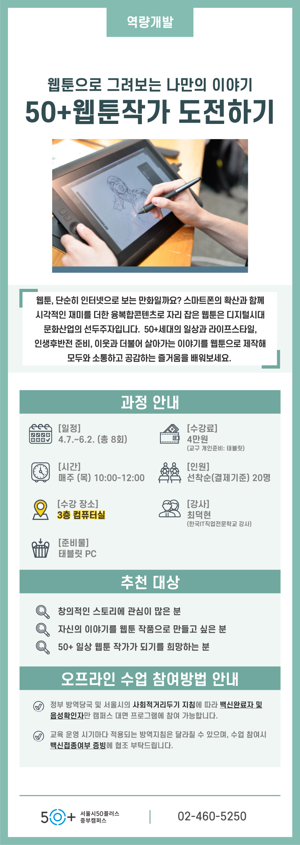 역량개발
웹툰으로 그려보는 나만의 이야기
50+웹툰작가 도전하기
웹툰, 단순히 인터넷으로 보는 만화일까요? 스마트폰의 확산과 함께
시각적인 재미를 더한 융복합콘텐츠로 자리 잡은 웹툰은 디지털시대 문화산업의 선두주자입니다. 50+세대의 일상과 라이프스타일, 인생후반전 준비,,
이웃과 더부어 살아가는 이야기를 웹툰으로 제작해 모두와 소통하고 공감하는 즐거움을 배워보세요.
과정안내
일정 437~632(총8회)
수강료 4만원(교구 개인준비:태블릿)
시간 매주(목) 10:00-12:00
인원 선착순(결제기준) 20명
수강장소 3층 컴퓨터실
강사 최덕현 (한국IT직업전문학교 강사)
준비물 태블릿 PC
추천대상
창의적인 스토리에 관심이 많은 분
자신의 이야기를 웹툰 작품으로 만들고 싶은 분
50+ 일상 웹툰 작가가 되기를 희망하는 분
오프라인 수업 참여방법 안내
정부 방역당국 및 서울시의 사회적거리두기 지침에 따라 백신완료자 및 음성확인자만 캠퍼스 대면 프로그램에 참여 가능합니다.
ㄱ육 운영 시기마다 적용되는 방역지침은 달라질 수 있으며, 수업 참여시 백신접종여부 증빙에 협조 부탁드립니다.
50+ 서울시50플러스중부캠퍼스
02-560-5250