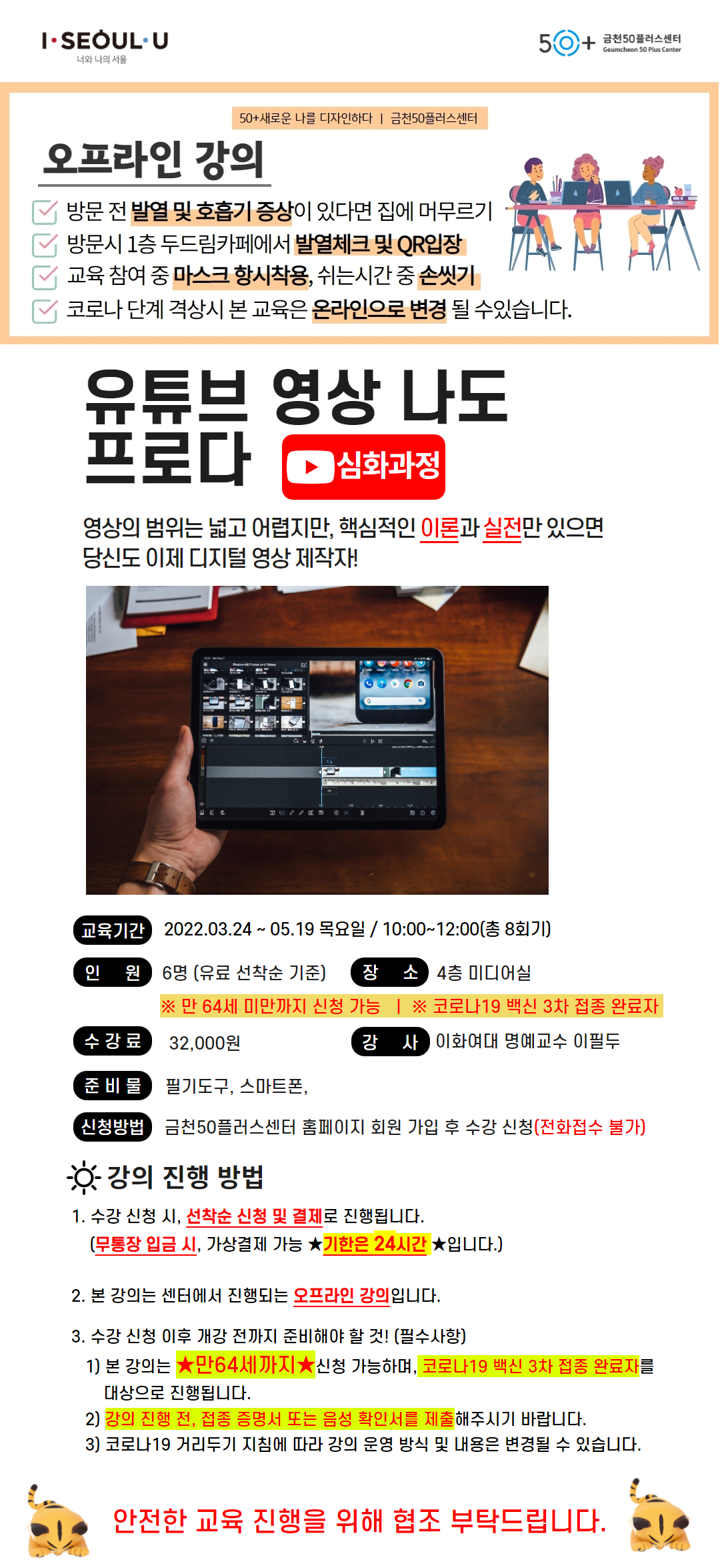 50+새로운 나를 디자인하다 / 금천50플러스센터
오프라인 강의
방문 전 발열 및 호흡기 증상 있다면 집에 머무르기
방문 시 1층 두드림&카페에서 발열체크 및 QR 입장
교육 참여 중 마스크 항시 착용, 쉬는 시간 중 손씻기
코로나 단계 격상시 본 교육은 연기되거나 온라인으로 변경 될 수있습니다.
유튜브 영상 나도 프로다 심화과정
영상의 범위는 넓고 어렵지만, 핵심적인 이론과 실전만 있으면 당신도 이제 디지털 영상 제작자!
교육기간 2022.03.24 ~ 05.17 목요일 / 10:00~12:00(총 8회기)
* 만 64세 미만까지 신청 가능 / * 코로나19 백신 3차 접종 완료자
장소 4층 미디어실
수강료 32,000원
강사 이화여대 명예교수 이필두
준비물 필기도구, 스마트폰,
신청방법 금천50플러스센터 홈페이지 회원 가입 후 수강 신청(전화접수 불가)
강의 진행 방법
1.수강 신청 시, 선착순 신청 및 결제로 진행됩니다.
(무통장 입금 시, 가상결제 가능 기한은 24시간 입니다.)
2.이 강의는 센터에서 진행되는 오프라인 강의 입니다.
3.수강 신청 이후 개강 전까지 준비해야 할 것!
1)본 강의는 만 64세까지 신청 가능하며, 코로나 19백신 접종 완료자(3차)를 대상으로 진행됩니다.
2)강의 진행 전, 접종 증명서(3차)를 제출해주시기 바랍니다.
3)코로나19 거리두기 지침에 따라 강의 운영 방식 및 내용은 변경될 수 있습니다.
안전한 교육 진행을 위해 협조 부탁드립니다.
