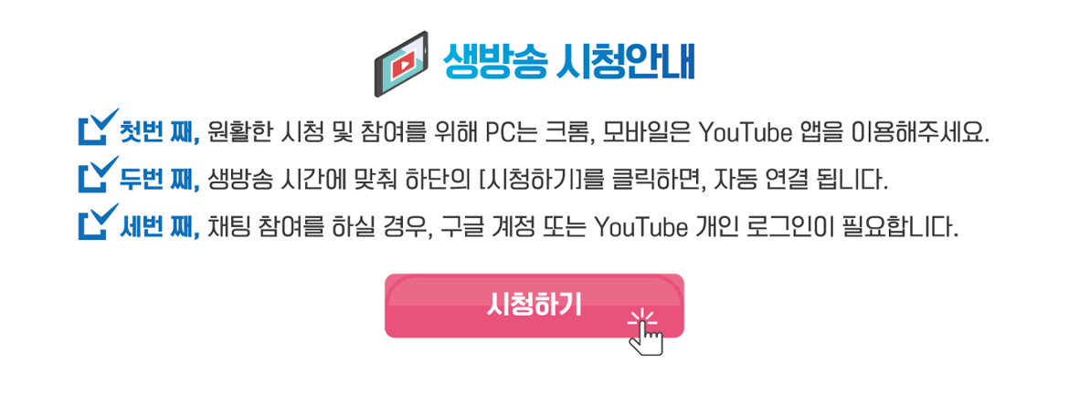 생방송 시청안내 첫번 째, 원활한 시청 및 참여를 위해 PC는 크롬, 모바일은 YouTube앱을 이용해주세요. 두번 째, 생방송 시간에 맞춰 하단의 시청하기를 클릭하면 자동 연결 됩니다. 세번 째, 채팅 참여를 하실 경우, 구글 계정 또는 YouTube 개인 로그인이 필요합니다.