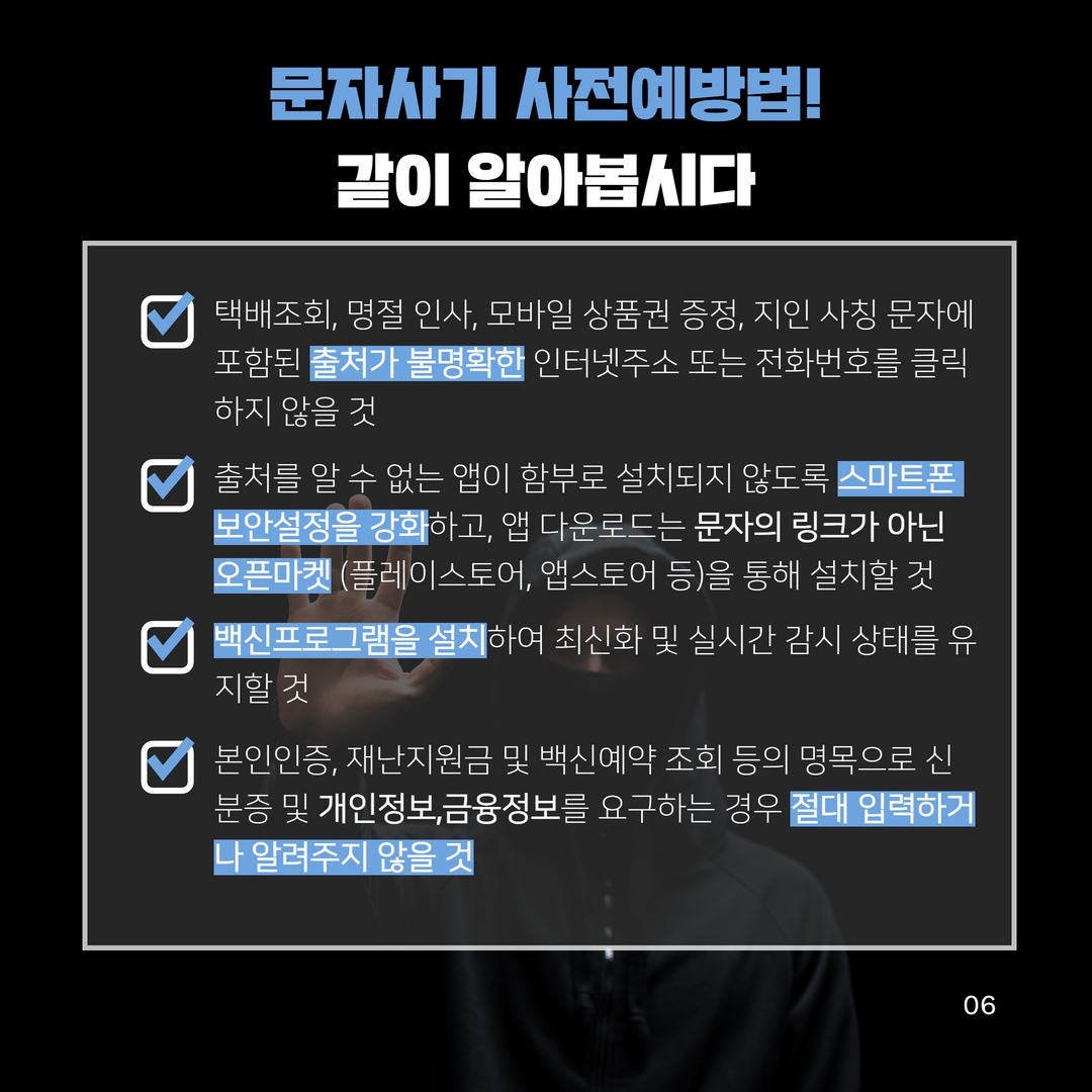 문자사기 사전예방법!
같이 알아봅시다
택배조회, 명절 인사, 모바일 상품권 증정, 지인 사칭 문자에 포함된 출처가 불명확한 인터넷주소 또는 전화번호를 클릭 하지 않을 것
출처를 알 수 없는 앱이 함부로 설치되지 않도록 스마트폰 보안설정을 강화하고, 앱 다운로드는 문자의 링크가 아닌 오픈마켓 (플레이스토어, 앱스토어 등)을 통해 설치할 것 백신프로그램을 설치하여 최신화 및 실시간 감시 상태를 유 지할 것
본인인증, 재난지원금 및 백신예약 조회 등의 명목으로 신 분증 및 개인정보,금융정보를 요구하는 경우 절대 입력하거 나 알려주지 않을 것