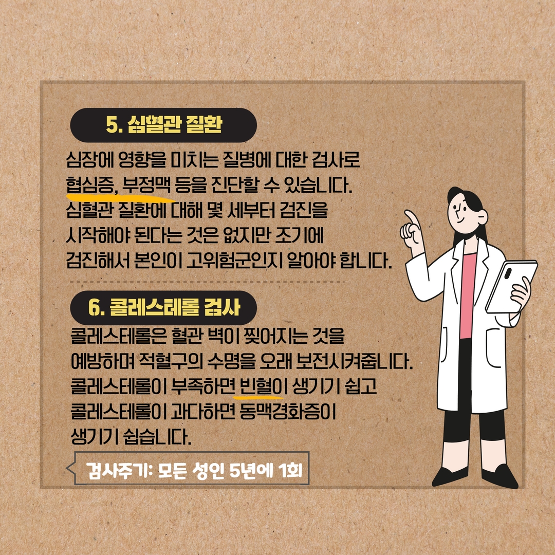 5. 심혈관질환
심장에 영향을 미치는 질병에 대한 검사로 협심증, 부정맥 등을 진단할 수 있습니다. 심혈관질환에 대해 몇 세부터 검진을 시작해야 된다는 것은 없지만 조기에
검진해서 본인이 고위험군인지 알아야 합니다.
6. 콜레스테롤 검사
콜레스테롤은 혈관벽이 찢어지는 것을
예방하며 적혈구의 수명을 오래 보전시켜줍니다.
콜레스테롤이 부족하면 빈혈이 생기기 쉽고
콜레스테롤이 과다하면 동맥경화증이
생기기 쉽습니다.
검사주기: 모든 성인 5년에 1회