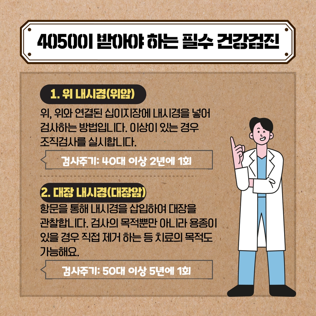4050이 받아야하는 필수 건강검진
1. 위 내시경(위암)
위, 위와 연결된 십이지장에 내시경을 넣어
검사하는 방법입니다. 이상이 있는 경우
조직검사를 실시합니다.
검사주기: 40대 이상 2년에 1회
2. 대장 내시경(대장암))
항문을 통해 내시경을 삽입하여 대장을
관찰합니다. 검사의 목적뿐만 아니라 용종이
있을 경우 직접 제거 하는 등 치료의 목적도 가능해요.
검사주기: 50대 이상 5년에 1회