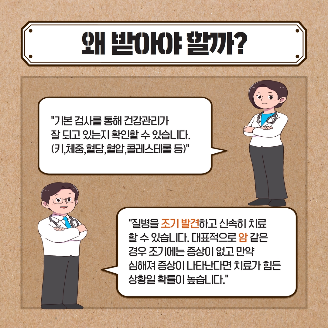 왜 받아야 할까?
기본 검사를 통해 건강관리가
잘 되고 있는지 확인할 수 있습니다. (키,체중, 혈당, 혈압,콜레스테롤 등)
질병을 조기 발견하고 신속히 치료 할 수 있습니다. 대표적으로 암 같은 경우 조기에는 증상이 없고 만약
심해져 증상이 나타난다면 치료가 힘든
상황일 확률이 높습니다.