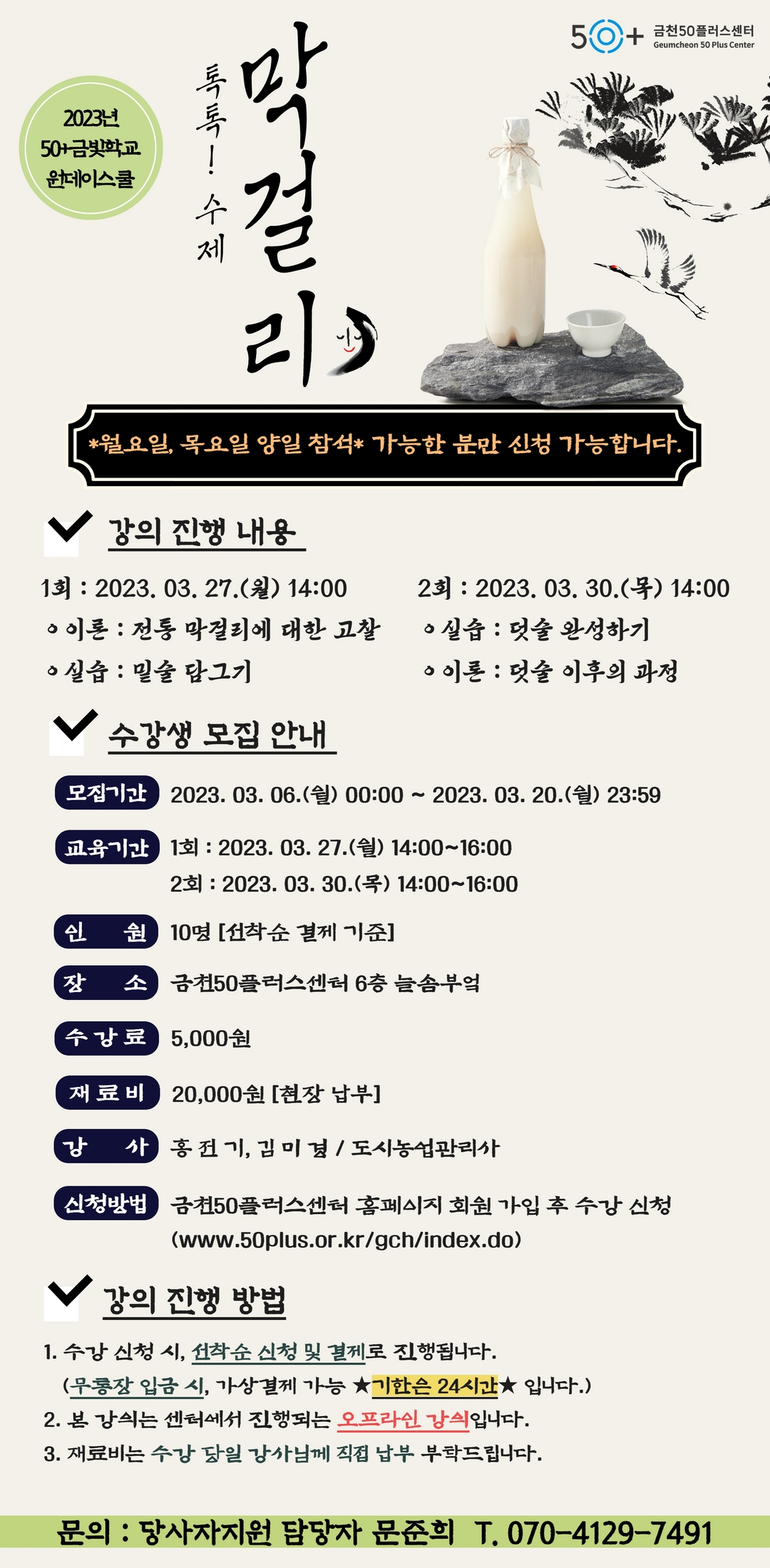 50+ 금천50플러스센터
Geumcheon 50 Plus Center
2023년
50+금빛
원데이스쿨
톡톡! 수제
걸
리
*월요일, 목요일 양일 참석* 가능한 분만 신청 가능합니다.
강의 진행 내용
1: 2023. 03. 27.() 14:00
·이론: 전통 막걸리에 대한 고찰
22023. 03. 30.(4) 14:00
•실습: 덧술 완성하기
이론:덧술 이후의 과정
•실습: 밑술 담그기
수강생 모집 안내
모집기간 2023. 03. 06.(월) 00:00~ 2023. 03. 20.(월) 23:59
교육기간 1회 : 2023. 03. 27.(월) 14:00~16:00
2회 : 2023. 03. 30.(목) 14:00~16:00
인 원 10명 [선착순 결제 기준]
장 소 금천50플러스센터 6층 늘솜부엌
수강료 5,000원
재료비 20,000원 [현장납부]
강
사 홍전기, 김미경 / 도시농업관리사
신청방법 금천50플러스센터 홈페이지 회원 가입 후 수강신청
(www.50plus.or.kr/gch/index.do)
강의 진행 방법
1. 수강 신청 시, 선착순 신청 및 결제로 진행됩니다.
(무통장 입금 시, 가상결제 가능 ★기한은 24시간★ 입니다.)
2. 본 강의는 센터에서 진행되는 오프라인 강의입니다.
3. 재료비는 수강 당일 강사님께 직접 납부 부탁드립니다.
문의 : 당사자지원 담당자 문준희 T. 070-4129-7491