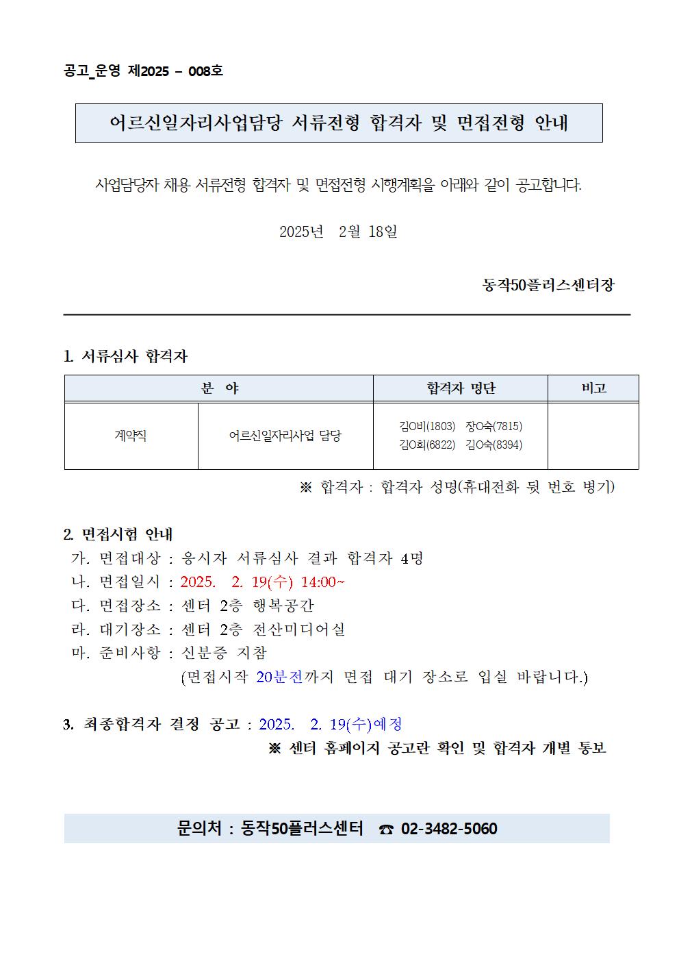 공고_운영 제2025 - 008호

어르신일자리사업담당 서류전형 합격자 및 면접전형 안내

사업담당자 채용 서류전형 합격자 및 면접전형 시행계획을 아래와 같이 공고합니다.

2025년 2월 18일

동작50플러스센터장

1. 서류심사 합격자

분야
계약직
어르신 일자리사업 담당
합격자 명단
김○비(1803) 장숙(7815) 김O희(6822) 김숙(8394)
비고
※ 합격자 : 합격자 성명(휴대전화 뒷 번호 병기)

2. 면접시험 안내

가. 면접대상 : 응시자 서류심사 결과 합격자 4명

나. 면접일시 : 2025. 2. 19(수) 14:00~

다. 면접장소 : 센터 2층 행복공간

라. 대기장소 : 센터 2층 전산미디어실

마. 준비사항 : 신분증 지참

(면접시작 20분전까지 면접 대기 장소로 입실 바랍니다.)

3. 최종합격자 결정 공고: 2025. 2. 19(수)예정

※ 센터 홈페이지 공고란 확인 및 합격자 개별 통보

문의처 : 동작50플러스센터 02-3482-5060