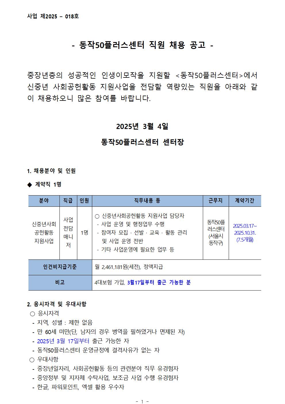 사업 제2025 - 018호
- 동작50플러스센터 직원 채용 공고-
중장년층의 성공적인 인생이모작을 지원할 <동작50플러스센터>에서 신중년 사회공헌활동 지원사업을 전담할 역량있는 직원을 아래와 같 이 채용하오니 많은 참여를 바랍니다.
2025년 3월 4일
동작50플러스센터 센터장
1. 채용분야 및 인원
계약직 1명
분야
신중년사회
공헌활동
지원사업
직급
사업전담 매니저
1명
인원
직무내용 등
○ 신중년사회공헌활동 지원사업 담당자
-사업 운영 및 행정업무 수행
-참여자 모집 · 선발 · 교육 · 활동 관리 및 사업 운영 전반
-기타 사업운영에 필요한 업무 등
근무지
동작50플러스센터(서울시 동작구)
계약기간
2025.03.17~2025.10.31.
(7.5개월)
인건비지급기준
월 2,461,181원(세전), 정액지급
비고
4대보험 가입, 3월17일부터 출근 가능한 분
2. 응시자격 및 우대사항
○ 응시자격
-지역, 성별 : 제한 없음
-만 60세 미만(단, 남자의 경우 병역을 필하였거나 면제된 자)
-2025년 3월 17일부터 출근 가능한 자
-동작50플러스센터 운영규정에 결격사유가 없는 자
○ 우대사항
-중장년일자리, 사회공헌활동 등의 관련분야 직무 유경험자
-중앙정부 및 지자체 수탁사업, 보조금 사업 수행 유경험자 
-한글, 파워포인트, 엑셀 활용 우수자